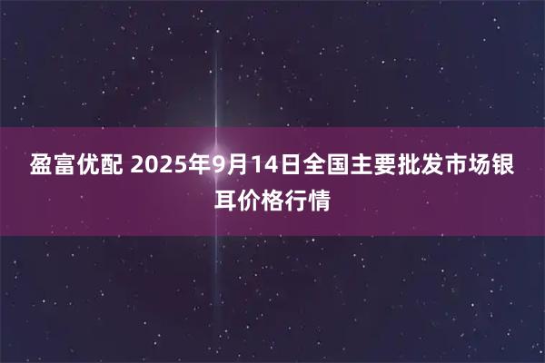 盈富优配 2025年9月14日全国主要批发市场银耳价格行情