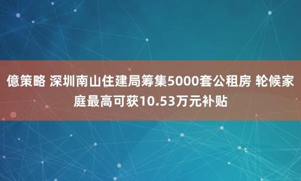 億策略 深圳南山住建局筹集5000套公租房 轮候家庭最高可获10.53万元补贴