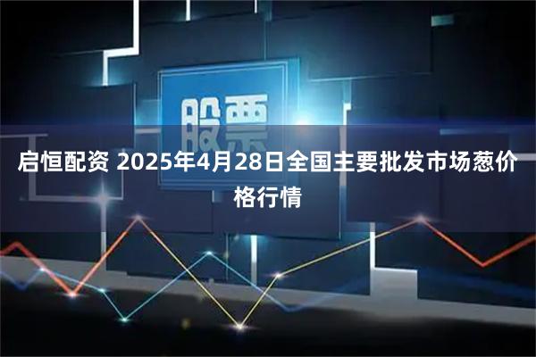 启恒配资 2025年4月28日全国主要批发市场葱价格行情