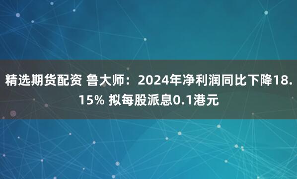 精选期货配资 鲁大师：2024年净利润同比下降18.15% 拟每股派息0.1港元