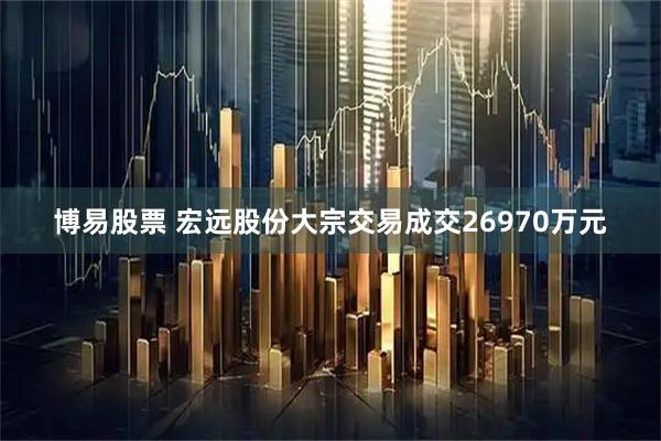 博易股票 宏远股份大宗交易成交26970万元
