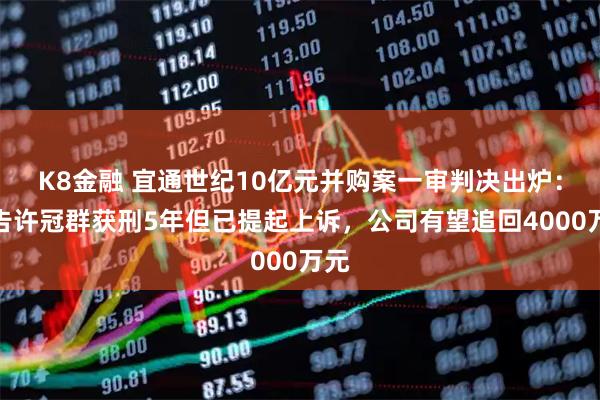 K8金融 宜通世纪10亿元并购案一审判决出炉：被告许冠群获刑5年但已提起上诉，公司有望追回4000万元
