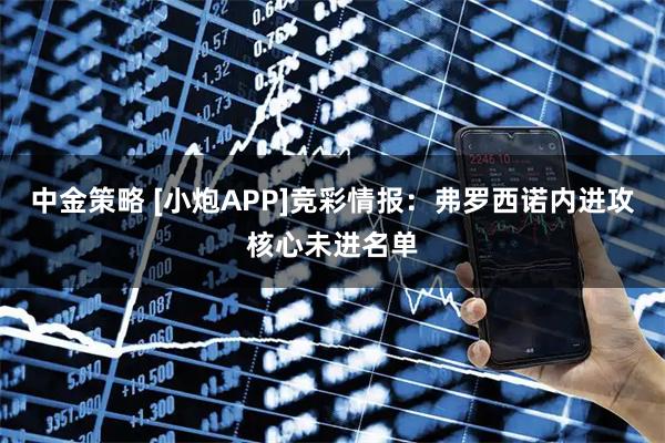 中金策略 [小炮APP]竞彩情报：弗罗西诺内进攻核心未进名单